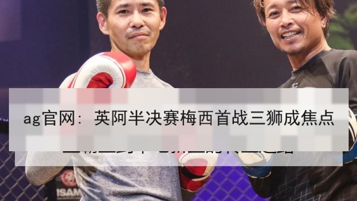 ag官网: 英阿半决赛梅西首战三狮成焦点