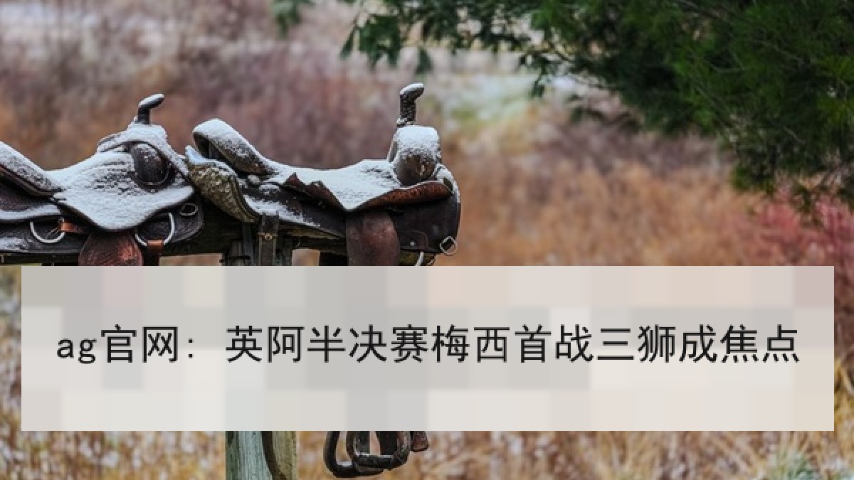ag官网: 英阿半决赛梅西首战三狮成焦点