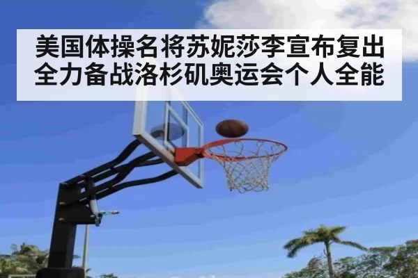 美国体操名将苏妮莎李宣布复出全力备战洛杉矶奥运会个人全能